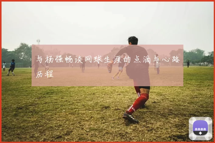 与杨强畅谈网球生涯的点滴与心路历程
