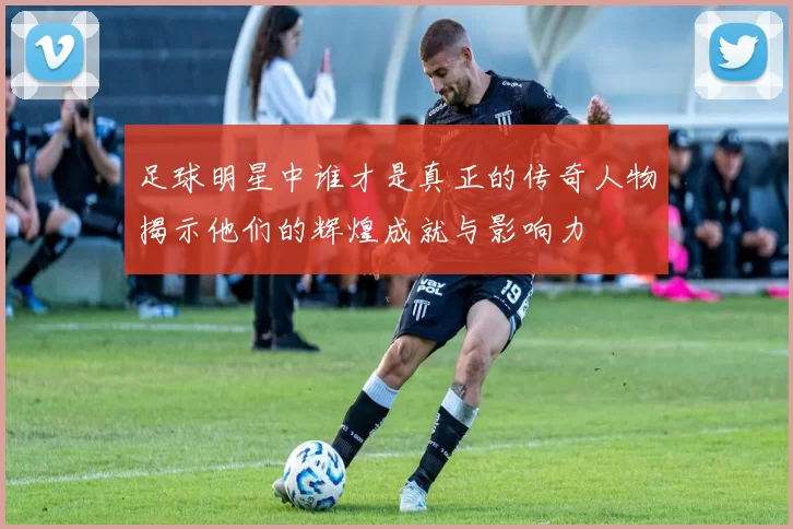 足球明星中谁才是真正的传奇人物揭示他们的辉煌成就与影响力