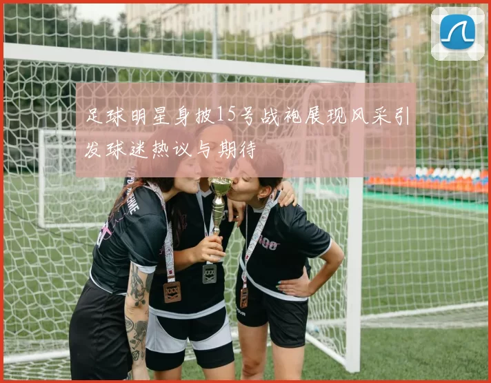 足球明星身披15号战袍展现风采引发球迷热议与期待