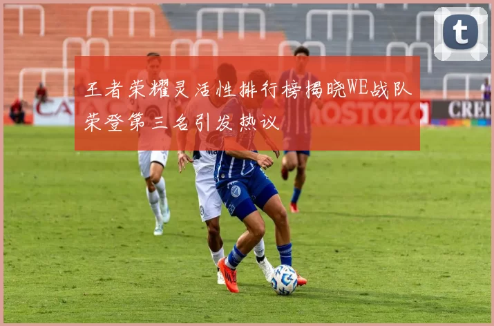 王者荣耀灵活性排行榜揭晓WE战队荣登第三名引发热议