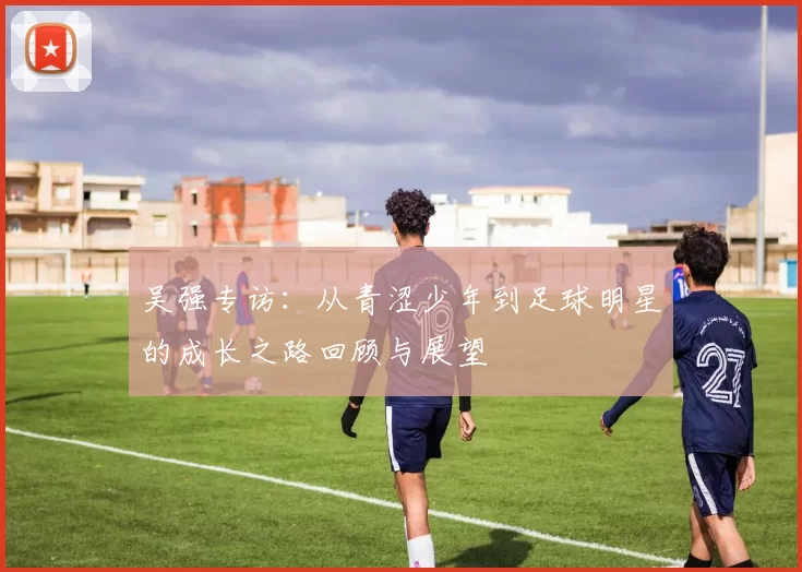 吴强专访：从青涩少年到足球明星的成长之路回顾与展望