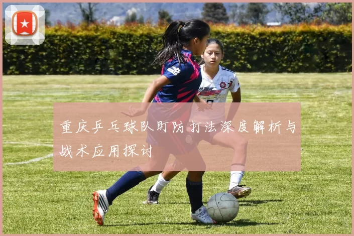 重庆乒乓球队盯防打法深度解析与战术应用探讨