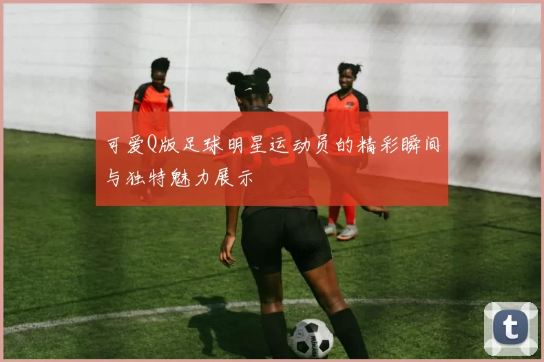 可爱Q版足球明星运动员的精彩瞬间与独特魅力展示