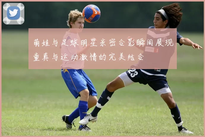 萌娃与足球明星亲密合影瞬间展现童真与运动激情的完美结合