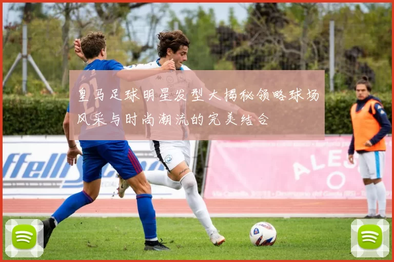 皇马足球明星发型大揭秘领略球场风采与时尚潮流的完美结合