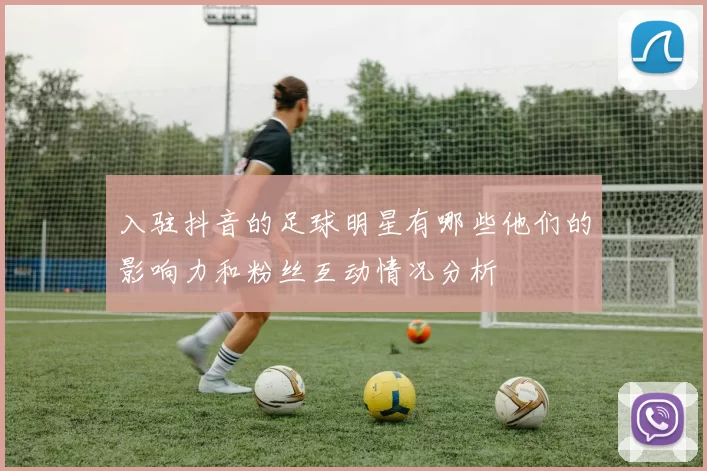 入驻抖音的足球明星有哪些他们的影响力和粉丝互动情况分析