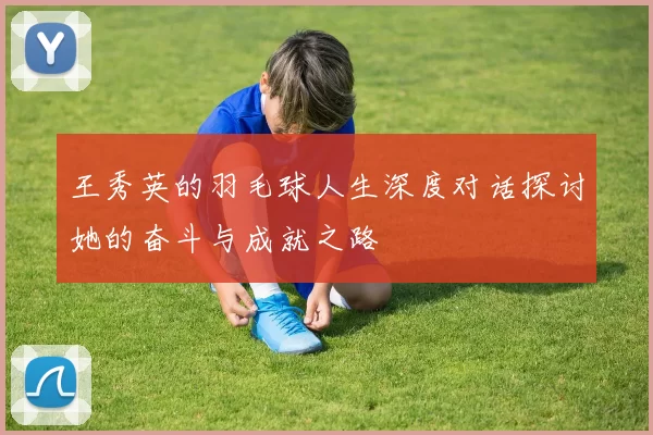 王秀英的羽毛球人生深度对话探讨她的奋斗与成就之路