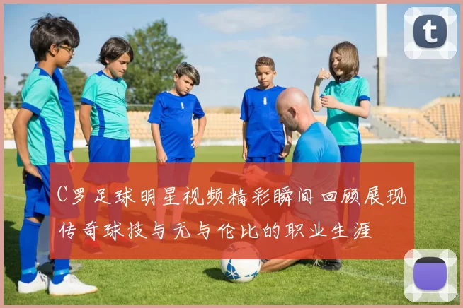 C罗足球明星视频精彩瞬间回顾展现传奇球技与无与伦比的职业生涯