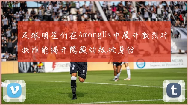 足球明星们在AmongUs中展开激烈对抗谁能揭开隐藏的叛徒身份