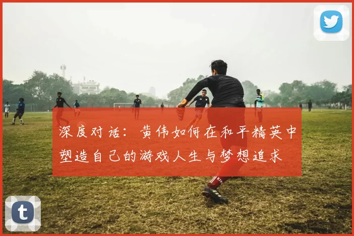 深度对话：黄伟如何在和平精英中塑造自己的游戏人生与梦想追求