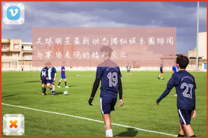 足球明星最新动态揭秘娱乐圈绯闻与赛场表现的精彩交汇