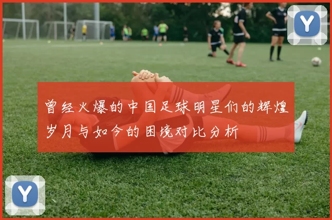 曾经火爆的中国足球明星们的辉煌岁月与如今的困境对比分析