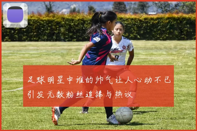 足球明星中谁的帅气让人心动不已引发无数粉丝追捧与热议