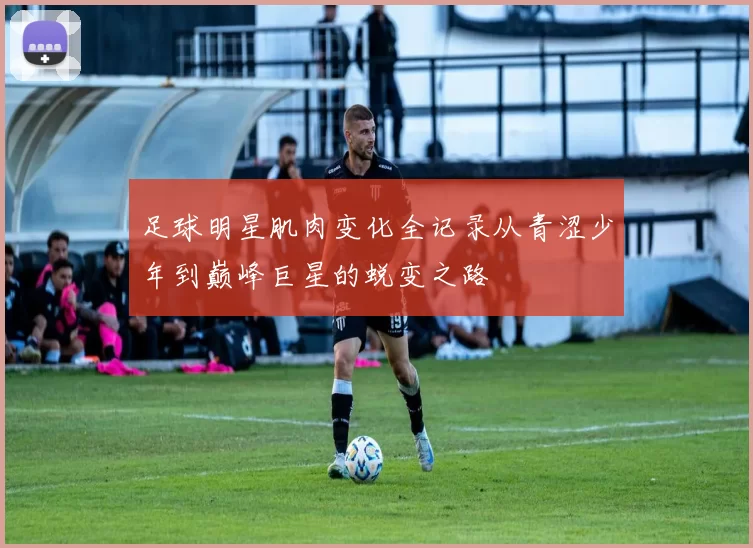 足球明星肌肉变化全记录从青涩少年到巅峰巨星的蜕变之路