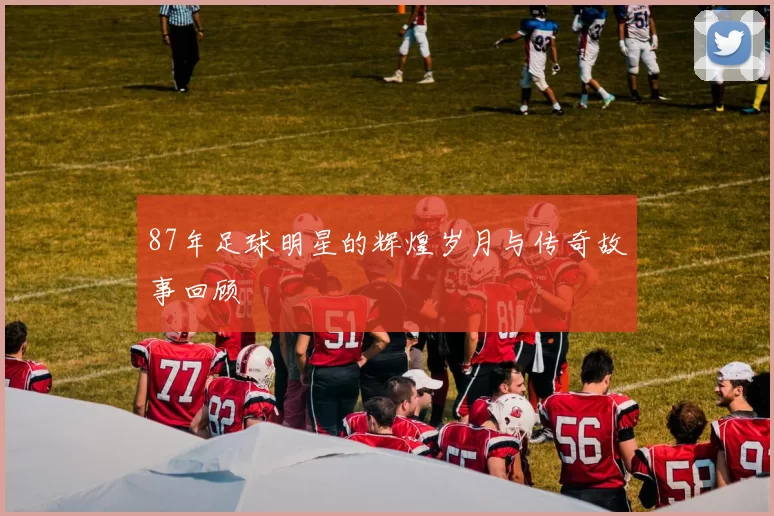 87年足球明星的辉煌岁月与传奇故事回顾