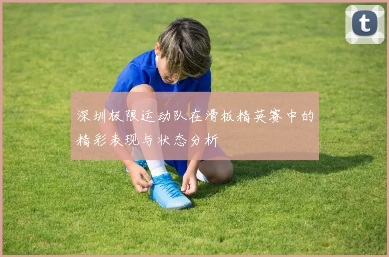 深圳极限运动队在滑板精英赛中的精彩表现与状态分析