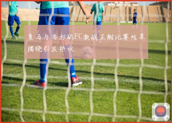 皇马与洛杉矶FC激战正酣比赛结果揭晓引发热议