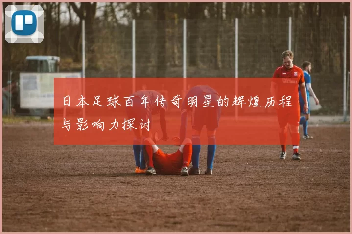 日本足球百年传奇明星的辉煌历程与影响力探讨