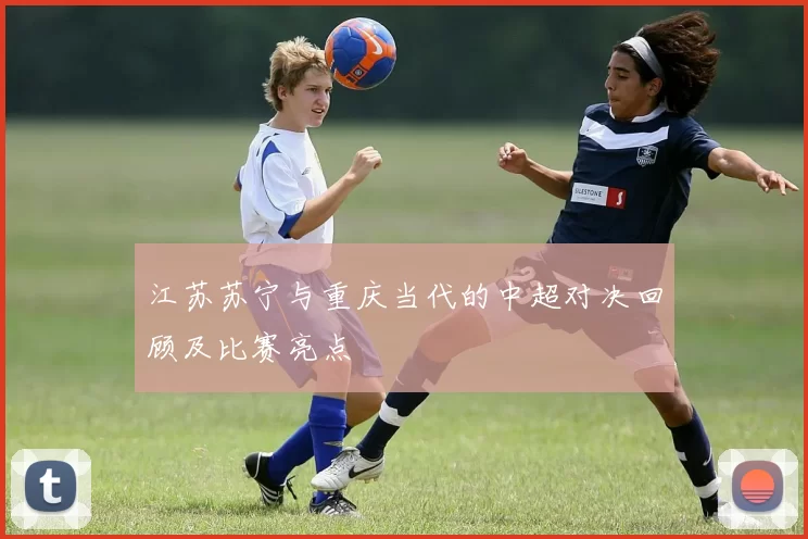 江苏苏宁与重庆当代的中超对决回顾及比赛亮点