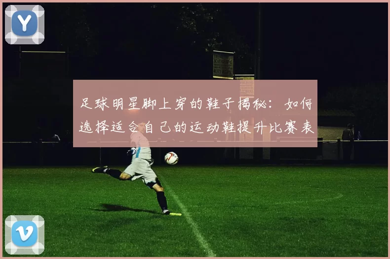 足球明星脚上穿的鞋子揭秘：如何选择适合自己的运动鞋提升比赛表现