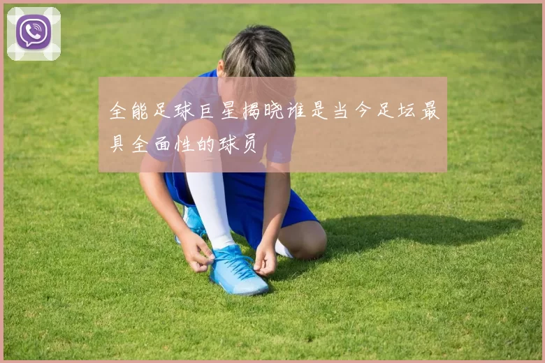 全能足球巨星揭晓谁是当今足坛最具全面性的球员
