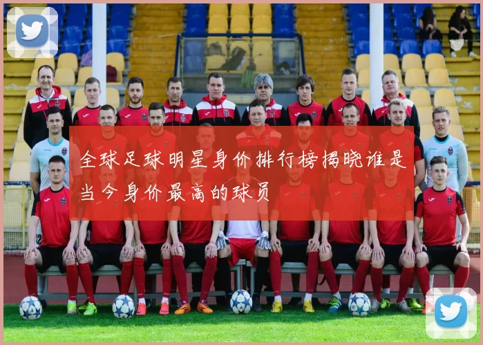 全球足球明星身价排行榜揭晓谁是当今身价最高的球员