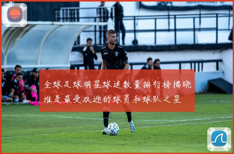 全球足球明星球迷数量排行榜揭晓谁是最受欢迎的球员和球队之星
