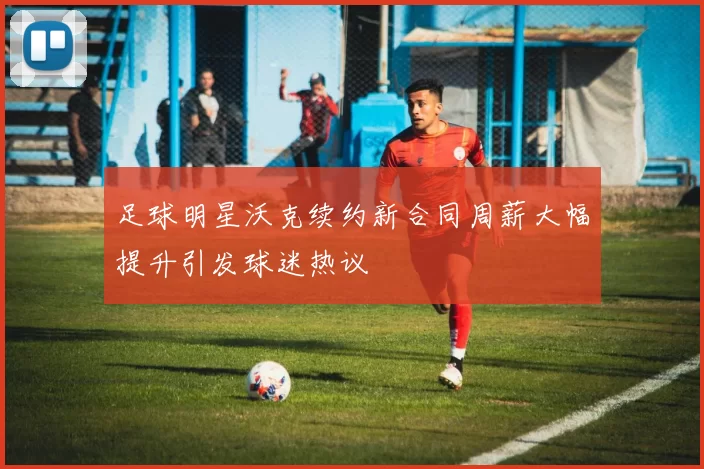 足球明星沃克续约新合同周薪大幅提升引发球迷热议