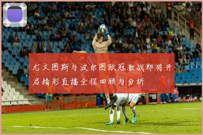 尤文图斯与波尔图欧冠激战即将开启精彩直播全程回顾与分析