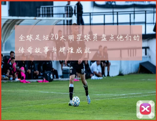 全球足坛20大明星球员盘点他们的传奇故事与辉煌成就