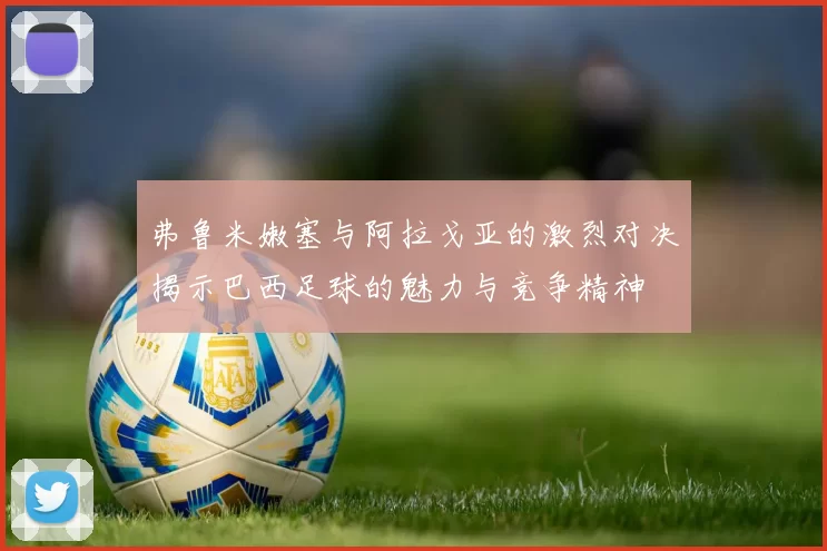 弗鲁米嫩塞与阿拉戈亚的激烈对决揭示巴西足球的魅力与竞争精神
