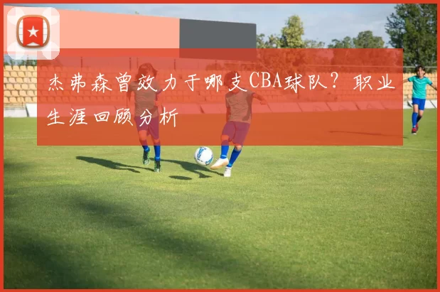 杰弗森曾效力于哪支CBA球队？职业生涯回顾分析