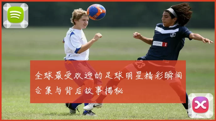 全球最受欢迎的足球明星精彩瞬间合集与背后故事揭秘