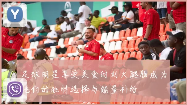 足球明星享受美食时刻火腿肠成为他们的独特选择与能量补给