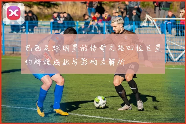 巴西足球明星的传奇之路四位巨星的辉煌成就与影响力解析