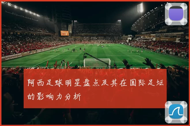 阿西足球明星盘点及其在国际足坛的影响力分析