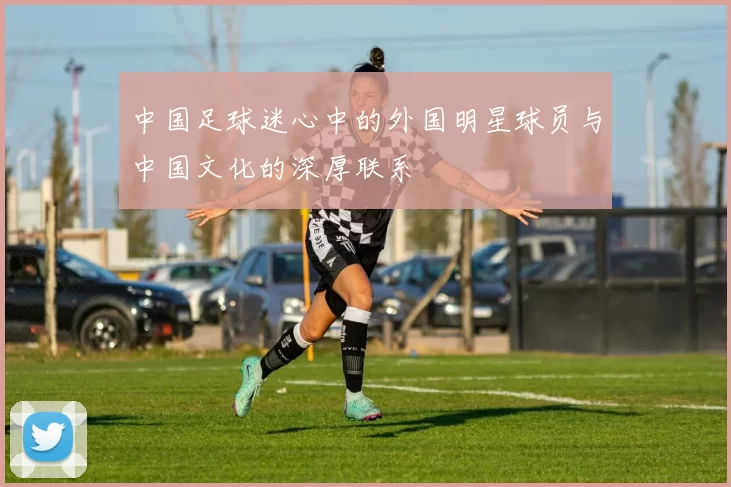 中国足球迷心中的外国明星球员与中国文化的深厚联系