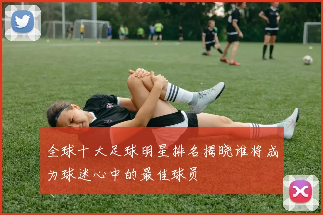 全球十大足球明星排名揭晓谁将成为球迷心中的最佳球员