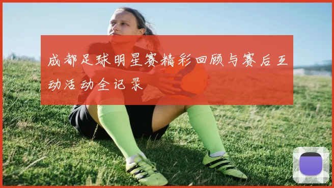 成都足球明星赛精彩回顾与赛后互动活动全记录