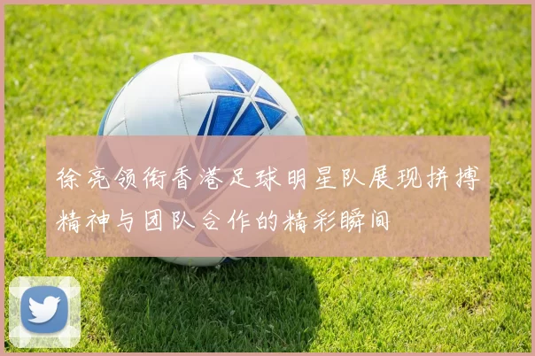 徐亮领衔香港足球明星队展现拼搏精神与团队合作的精彩瞬间