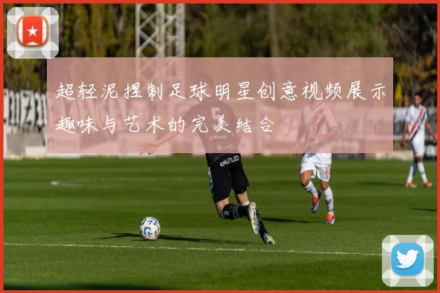 超轻泥捏制足球明星创意视频展示趣味与艺术的完美结合