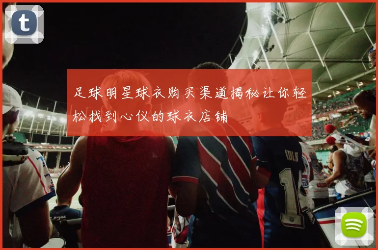 足球明星球衣购买渠道揭秘让你轻松找到心仪的球衣店铺