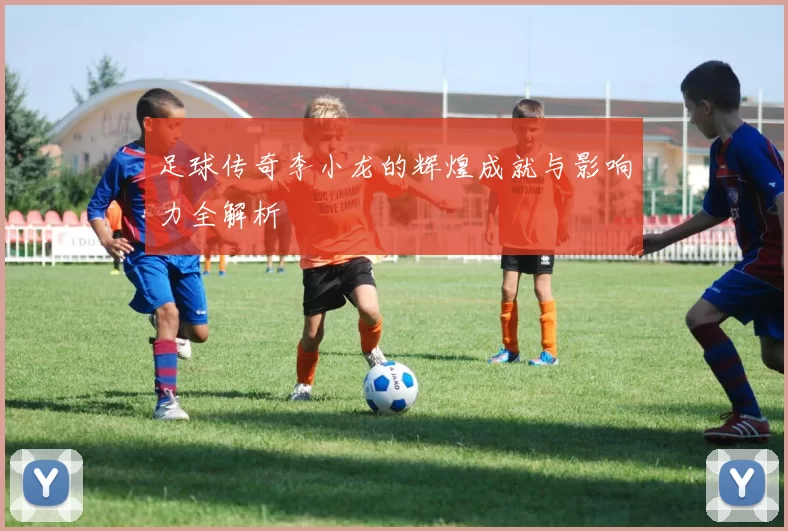足球传奇李小龙的辉煌成就与影响力全解析