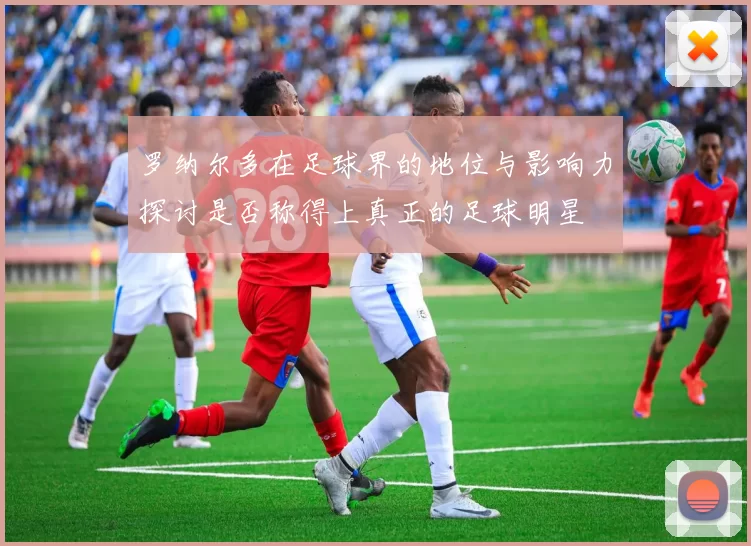 罗纳尔多在足球界的地位与影响力探讨是否称得上真正的足球明星