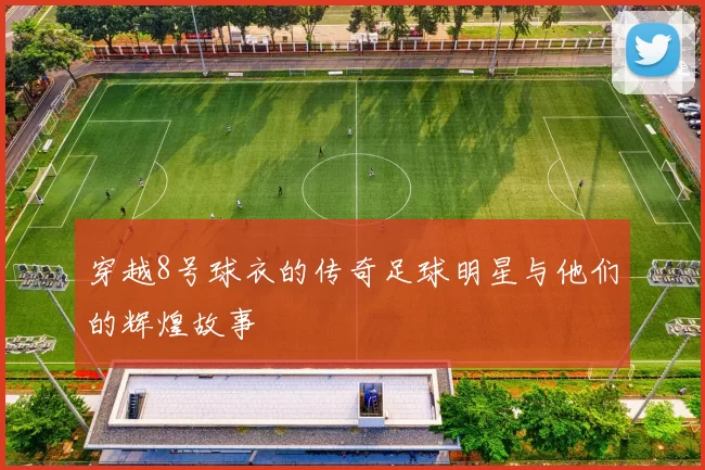 穿越8号球衣的传奇足球明星与他们的辉煌故事