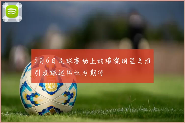 5月6日足球赛场上的璀璨明星是谁引发球迷热议与期待