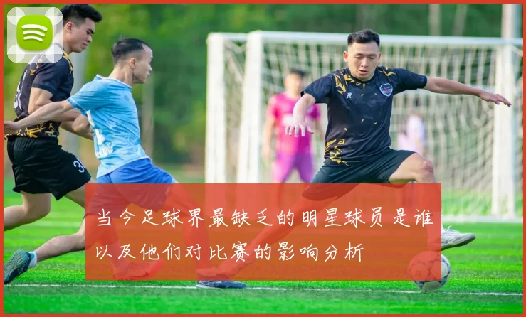 当今足球界最缺乏的明星球员是谁以及他们对比赛的影响分析