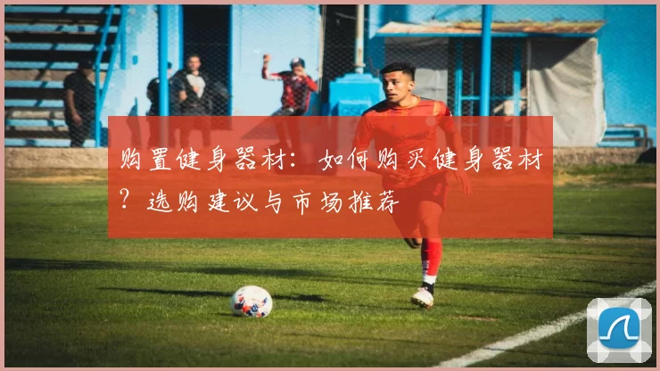 购置健身器材：如何购买健身器材？选购建议与市场推荐