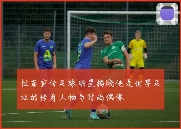 拉菲宣传足球明星揭晓他是世界足坛的传奇人物与时尚偶像