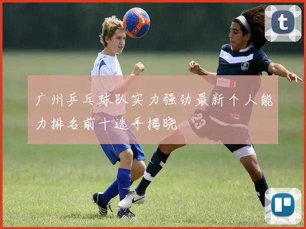 广州乒乓球队实力强劲最新个人能力排名前十选手揭晓